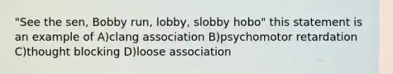 "See the sen, Bobby run, lobby, slobby hobo" this statement is an example of A)clang association B)psychomotor retardation C)thought blocking D)loose association