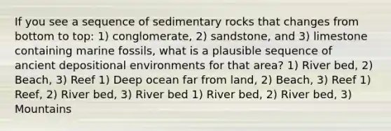 If you see a sequence of sedimentary rocks that changes from bottom to top: 1) conglomerate, 2) sandstone, and 3) limestone containing marine fossils, what is a plausible sequence of ancient depositional environments for that area? 1) River bed, 2) Beach, 3) Reef 1) Deep ocean far from land, 2) Beach, 3) Reef 1) Reef, 2) River bed, 3) River bed 1) River bed, 2) River bed, 3) Mountains