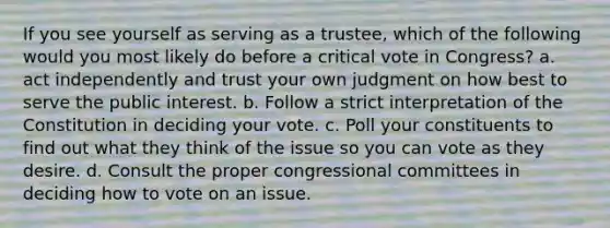 If you see yourself as serving as a trustee, which of the following would you most likely do before a critical vote in Congress? a. act independently and trust your own judgment on how best to serve the public interest. b. Follow a strict interpretation of the Constitution in deciding your vote. c. Poll your constituents to find out what they think of the issue so you can vote as they desire. d. Consult the proper congressional committees in deciding how to vote on an issue.