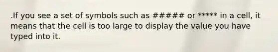 .If you see a set of symbols such as ##### or ***** in a cell, it means that the cell is too large to display the value you have typed into it.