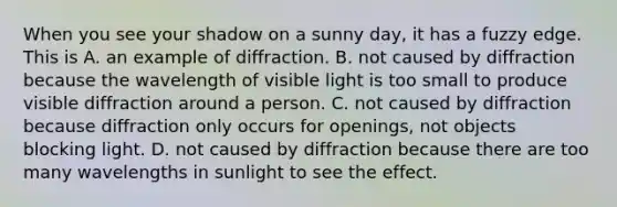 When you see your shadow on a sunny day, it has a fuzzy edge. This is A. an example of diffraction. B. not caused by diffraction because the wavelength of visible light is too small to produce visible diffraction around a person. C. not caused by diffraction because diffraction only occurs for openings, not objects blocking light. D. not caused by diffraction because there are too many wavelengths in sunlight to see the effect.