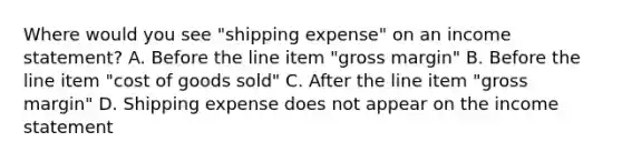 Where would you see "shipping expense" on an income statement? A. Before the line item "gross margin" B. Before the line item "cost of goods sold" C. After the line item "gross margin" D. Shipping expense does not appear on the income statement