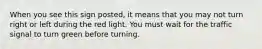 When you see this sign posted, it means that you may not turn right or left during the red light. You must wait for the traffic signal to turn green before turning.