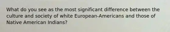 What do you see as the most significant difference between the culture and society of white European-Americans and those of Native American Indians?