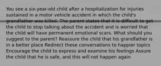 You see a six-year-old child after a hospitalization for injuries sustained in a motor vehicle accident in which the child's grandfather was killed. The parent states that it is difficult to get the child to stop talking about the accident and is worried that the child will have permanent emotional scars. What should you suggest to the parent? Reassure the child that his grandfather is in a better place Redirect these conversations to happier topics Encourage the child to express and examine his feelings Assure the child that he is safe, and this will not happen again