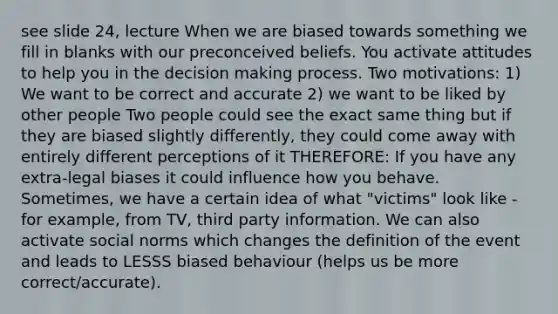 see slide 24, lecture When we are biased towards something we fill in blanks with our preconceived beliefs. You activate attitudes to help you in the <a href='https://www.questionai.com/knowledge/kuI1pP196d-decision-making' class='anchor-knowledge'>decision making</a> process. Two motivations: 1) We want to be correct and accurate 2) we want to be liked by other people Two people could see the exact same thing but if they are biased slightly differently, they could come away with entirely different perceptions of it THEREFORE: If you have any extra-legal biases it could influence how you behave. Sometimes, we have a certain idea of what "victims" look like - for example, from TV, third party information. We can also activate social norms which changes the definition of the event and leads to LESSS biased behaviour (helps us be more correct/accurate).