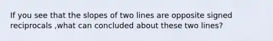 If you see that the slopes of two lines are opposite signed reciprocals ,what can concluded about these two lines?