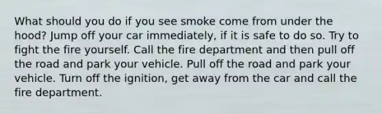 What should you do if you see smoke come from under the hood? Jump off your car immediately, if it is safe to do so. Try to fight the fire yourself. Call the fire department and then pull off the road and park your vehicle. Pull off the road and park your vehicle. Turn off the ignition, get away from the car and call the fire department.