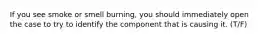 If you see smoke or smell burning, you should immediately open the case to try to identify the component that is causing it. (T/F)