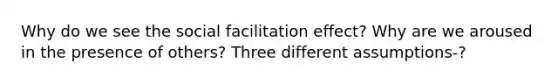 Why do we see the social facilitation effect? Why are we aroused in the presence of others? Three different assumptions-?