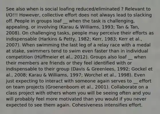 See also when is social loafing reduced/eliminated ? Relevant to I/O!!! However, collective effort does not always lead to slacking off. People in groups loaf __ when the task is challenging, appealing, or involving (Karau & Williams, 1993; Tan & Tan, 2008). On challenging tasks, people may perceive their efforts as indispensable (Harkins & Petty, 1982; Kerr, 1983; Kerr et al., 2007). When swimming the last leg of a relay race with a medal at stake, swimmers tend to swim even faster than in individual competition (Hüffmeier et al., 2012). Groups also loaf __ when their members are friends or they feel identified with or indispensable to their group (Davis & Greenlees, 1992; Gockel et al., 2008; Karau & Williams, 1997; Worchel et al., 1998). Even just expecting to interact with someone again serves to __ effort on team projects (Groenenboom et al., 2001). Collaborate on a class project with others whom you will be seeing often and you will probably feel more motivated than you would if you never expected to see them again. Cohesiveness intensifies effort.