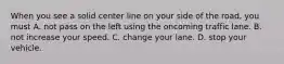 When you see a solid center line on your side of the road, you must A. not pass on the left using the oncoming traffic lane. B. not increase your speed. C. change your lane. D. stop your vehicle.