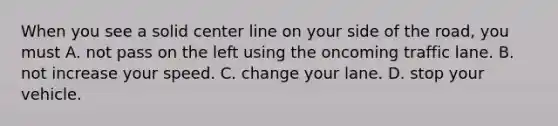 When you see a solid center line on your side of the road, you must A. not pass on the left using the oncoming traffic lane. B. not increase your speed. C. change your lane. D. stop your vehicle.