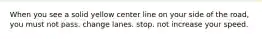 When you see a solid yellow center line on your side of the road, you must not pass. change lanes. stop. not increase your speed.