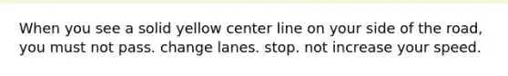 When you see a solid yellow center line on your side of the road, you must not pass. change lanes. stop. not increase your speed.