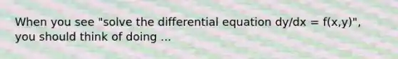 When you see "solve the differential equation dy/dx = f(x,y)", you should think of doing ...