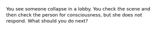 You see someone collapse in a lobby. You check the scene and then check the person for consciousness, but she does not respond. What should you do next?