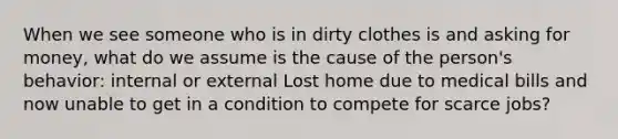 When we see someone who is in dirty clothes is and asking for money, what do we assume is the cause of the person's behavior: internal or external Lost home due to medical bills and now unable to get in a condition to compete for scarce jobs?