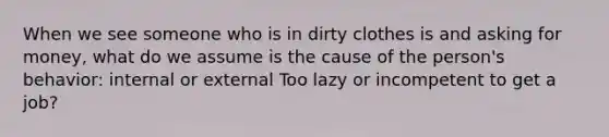 When we see someone who is in dirty clothes is and asking for money, what do we assume is the cause of the person's behavior: internal or external Too lazy or incompetent to get a job?