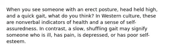 When you see someone with an erect posture, head held high, and a quick gait, what do you think? In Western culture, these are nonverbal indicators of health and a sense of self-assuredness. In contrast, a slow, shuffling gait may signify someone who is ill, has pain, is depressed, or has poor self-esteem.