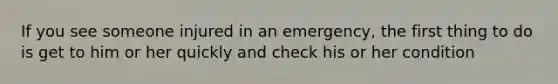 If you see someone injured in an emergency, the first thing to do is get to him or her quickly and check his or her condition