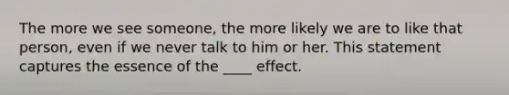 The more we see someone, the more likely we are to like that person, even if we never talk to him or her. This statement captures the essence of the ____ effect.