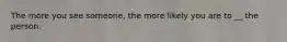 The more you see someone, the more likely you are to __ the person.