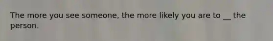 The more you see someone, the more likely you are to __ the person.