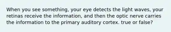 When you see something, your eye detects the light waves, your retinas receive the information, and then the optic nerve carries the information to the primary auditory cortex. true or false?