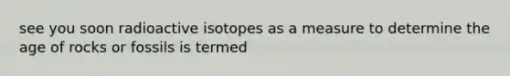 see you soon radioactive isotopes as a measure to determine the age of rocks or fossils is termed