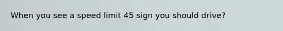 When you see a speed limit 45 sign you should drive?