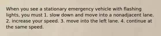 When you see a stationary emergency vehicle with flashing lights, you must 1. slow down and move into a nonadjacent lane. 2. increase your speed. 3. move into the left lane. 4. continue at the same speed.