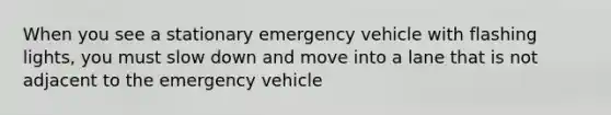 When you see a stationary emergency vehicle with flashing lights, you must slow down and move into a lane that is not adjacent to the emergency vehicle