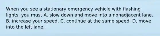 When you see a stationary emergency vehicle with flashing lights, you must A. slow down and move into a nonadjacent lane. B. increase your speed. C. continue at the same speed. D. move into the left lane.