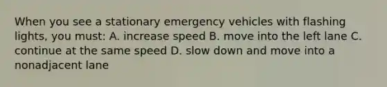 When you see a stationary emergency vehicles with flashing lights, you must: A. increase speed B. move into the left lane C. continue at the same speed D. slow down and move into a nonadjacent lane