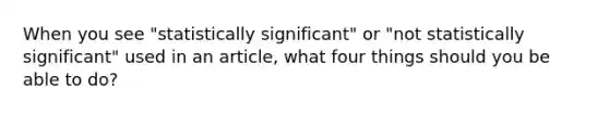 When you see "statistically significant" or "not statistically significant" used in an article, what four things should you be able to do?