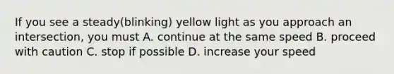 If you see a steady(blinking) yellow light as you approach an intersection, you must A. continue at the same speed B. proceed with caution C. stop if possible D. increase your speed