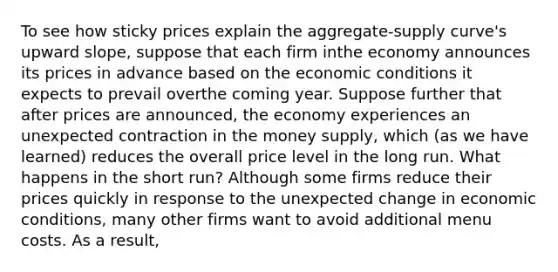 To see how sticky prices explain the aggregate-supply curve's upward slope, suppose that each firm inthe economy announces its prices in advance based on the economic conditions it expects to prevail overthe coming year. Suppose further that after prices are announced, the economy experiences an unexpected contraction in the money supply, which (as we have learned) reduces the overall price level in the long run. What happens in the short run? Although some firms reduce their prices quickly in response to the unexpected change in economic conditions, many other firms want to avoid additional menu costs. As a result,