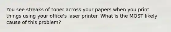 You see streaks of toner across your papers when you print things using your office's laser printer. What is the MOST likely cause of this problem?