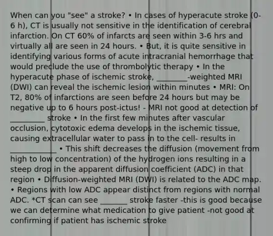 When can you "see" a stroke? • In cases of hyperacute stroke (0‐6 h), CT is usually not sensitive in the identification of cerebral infarction. On CT 60% of infarcts are seen within 3‐6 hrs and virtually all are seen in 24 hours. • But, it is quite sensitive in identifying various forms of acute intracranial hemorrhage that would preclude the use of thrombolytic therapy • In the hyperacute phase of ischemic stroke, ________‐weighted MRI (DWI) can reveal the ischemic lesion within minutes • MRI: On T2, 80% of infarctions are seen before 24 hours but may be negative up to 6 hours post‐ictus! - MRI not good at detection of _________ stroke • In the first few minutes after vascular occlusion, cytotoxic edema develops in the ischemic tissue, causing extracellular water to pass in to the cell- results in ____________ • This shift decreases the diffusion (movement from high to low concentration) of the hydrogen ions resulting in a steep drop in the apparent diffusion coefficient (ADC) in that region • Diffusion‐weighted MRI (DWI) is related to the ADC map. • Regions with low ADC appear distinct from regions with normal ADC. *CT scan can see _______ stroke faster -this is good because we can determine what medication to give patient -not good at confirming if patient has ischemic stroke