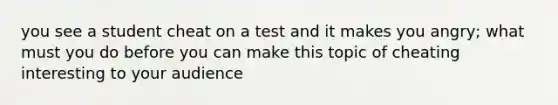 you see a student cheat on a test and it makes you angry; what must you do before you can make this topic of cheating interesting to your audience