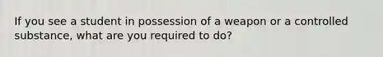 If you see a student in possession of a weapon or a controlled substance, what are you required to do?