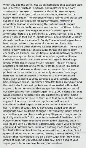 When you see the suffix -ose as an ingredient on a package label (as in sucrose, fructose, dextrose, and maltose) or see corn sweetener, corn syrup, molasses, sorbitol, brown rice syrup, evaporated cane syrup, juice concentrate, agave nectar, or honey, think sugar. The presence of these refined and processed sugars in our diet accounts for carbohydrates' "fattening" reputation. Instead of consuming the natural simple sugars found in fruits and milk, we consume too much of these hidden processed sugars. The major sources of added sugars in Americans' diets are 1. Soft drinks 2. Cakes, cookies, pies 3. Fruit drinks, such as fruit punch, sports drinks, and lemonade 4. Dairy desserts, such as ice cream 5. Candy These refined sugars have been extracted from their natural sources and have little nutritional value other than the calories they contain—hence the name "empty calories." Excess sugar throws the entire body chemistry off balance, causes fatigue, and dramatically weakens the immune system for up to 6 hours after ingestion. Simple carbohydrate foods can cause extreme surges in blood sugar levels, which also increase insulin release. This can increase appetite and the risk of excess fat storage. Studies link excess sugar to heart disease and even some cancers. Even if you profess not to eat sweets, you probably consume more sugar than you realize because it is hidden in so many processed foods, such as pasta sauces, barbecue sauce, cereals, energy bars, and juice drinks. Proclaimed "low-fat" foods like yogurt and flavored instant oatmeal packets are often loaded with added sugars. It is recommended that we get less than 10 percent of our daily calories from added sugars. In a 2,000-calorie day, that would equate to no more than 200 calories (50 grams). Some Americans consume three to four times that amount. The natural sugars in foods such as raisins, apples, or milk are not considered added sugars. A 20-ounce bottle of Mountain Dew has 77 grams of sugar. Two Krispy Kreme glazed sour cream doughnuts have 54 grams of sugar. That "healthy" berry blend at a smoothie shop can have a whopping 80 grams of sugar and is typically made with fruit concentrate instead of fresh fruit. A 20-ounce Vitamin Water may have some added vitamins, but it is also loaded with 31 grams of added sugar. Check your breakfast cereal and nutrition bars. Some are nothing more than "candy" fortified with vitamins. Look for cereals with no more than 3 or 4 grams of added sugar per serving. Seeing these numbers, it is evident that many people are on a daily sugar high! How many grams of sugar do you consume each day? Keep a log of your sugar grams for a few days to see your numbers.