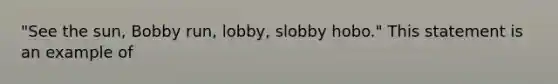 "See the sun, Bobby run, lobby, slobby hobo." This statement is an example of