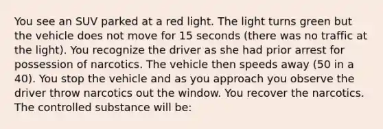 You see an SUV parked at a red light. The light turns green but the vehicle does not move for 15 seconds (there was no traffic at the light). You recognize the driver as she had prior arrest for possession of narcotics. The vehicle then speeds away (50 in a 40). You stop the vehicle and as you approach you observe the driver throw narcotics out the window. You recover the narcotics. The controlled substance will be: