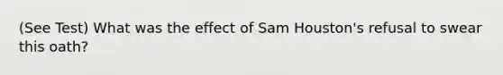 (See Test) What was the effect of Sam Houston's refusal to swear this oath?