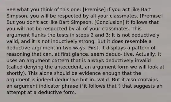 See what you think of this one: [Premise] If you act like Bart Simpson, you will be respected by all your classmates. [Premise] But you don't act like Bart Simpson. [Conclusion] It follows that you will not be respected by all of your classmates. This argument flunks the tests in steps 2 and 3: It is not deductively valid, and it is not inductively strong. But it does resemble a deductive argument in two ways. First, it displays a pattern of reasoning that can, at first glance, seem deduc- tive. Actually, it uses an argument pattern that is always deductively invalid (called denying the antecedent, an argument form we will look at shortly). This alone should be evidence enough that the argument is indeed deductive but in- valid. But it also contains an argument indicator phrase ("it follows that") that suggests an attempt at a deductive form.