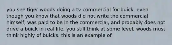 you see tiger woods doing a tv commercial for buick. even though you know that woods did not write the commercial himself, was paid to be in the commercial, and probably does not drive a buick in real life, you still think at some level, woods must think highly of buicks. this is an example of