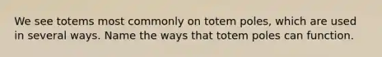 We see totems most commonly on totem poles, which are used in several ways. Name the ways that totem poles can function.