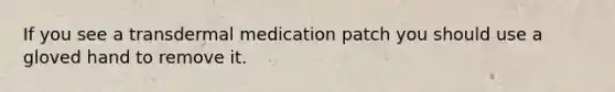 If you see a transdermal medication patch you should use a gloved hand to remove it.